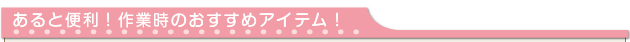 あると便利！作業時のおすすめアイテム！