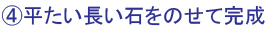 ④平たい長い石をのせて完成