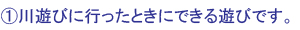 ①川遊びに行ったときにできる遊びです。